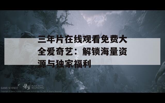 三年片在线观看免费大全爱奇艺：解锁海量资源与独家福利
