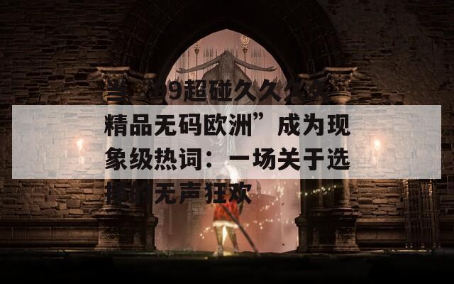 当“99超碰久久久久精品无码欧洲”成为现象级热词：一场关于选择的无声狂欢