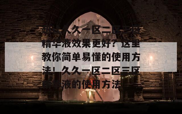 想让久久一区二区三区精华液效果更好？这里教你简单易懂的使用方法！久久一区二区三区精华液的使用方法