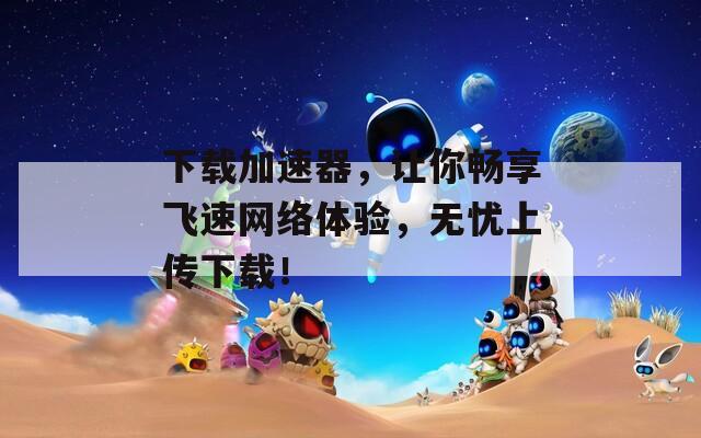下载加速器，让你畅享飞速网络体验，无忧上传下载！