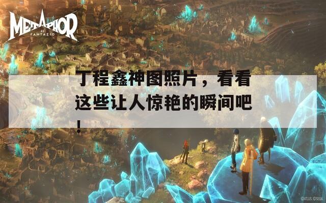 丁程鑫神图照片，看看这些让人惊艳的瞬间吧！