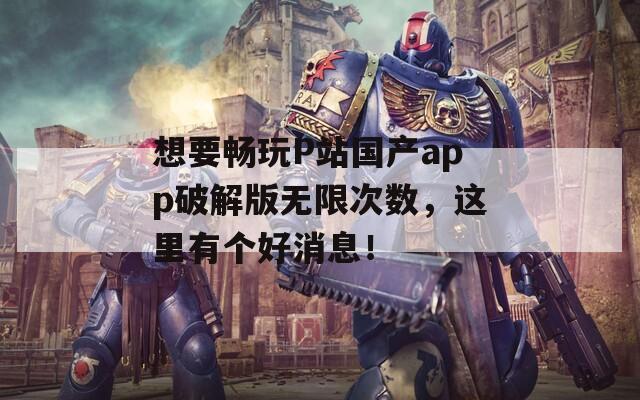 想要畅玩P站国产app破解版无限次数，这里有个好消息！