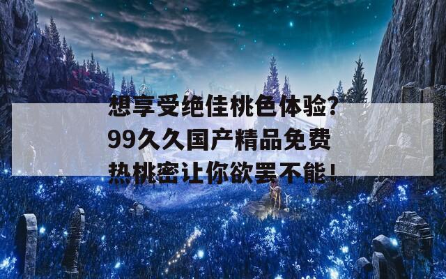 想享受绝佳桃色体验？99久久国产精品免费热桃密让你欲罢不能！