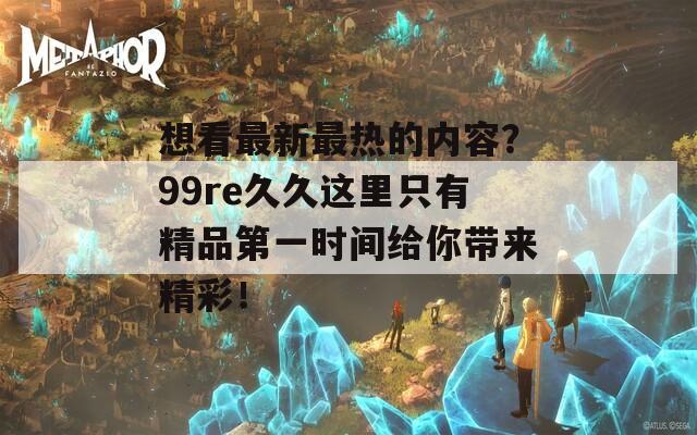 想看最新最热的内容？99re久久这里只有精品第一时间给你带来精彩！