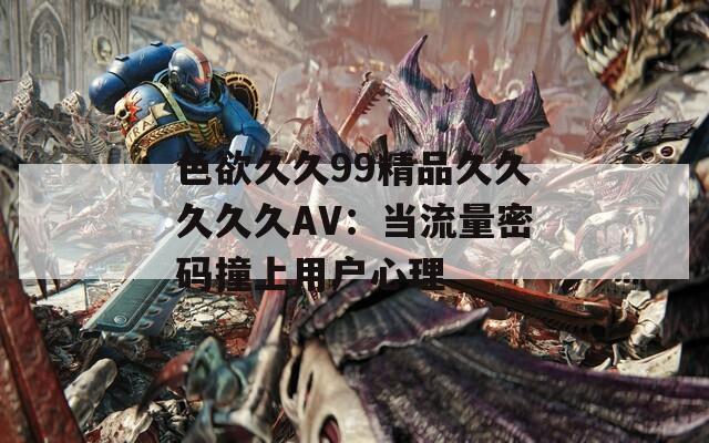 色欲久久99精品久久久久久AV：当流量密码撞上用户心理