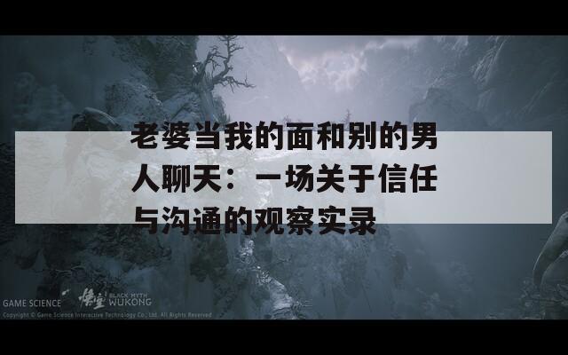 老婆当我的面和别的男人聊天：一场关于信任与沟通的观察实录