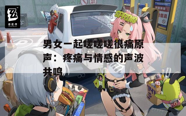 男女一起嗟嗟嗟很痛原声：疼痛与情感的声波共鸣