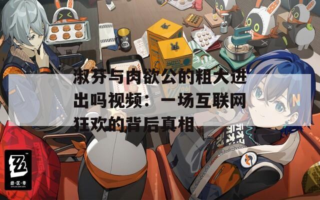 淑芬与肉欲公的粗大进出吗视频：一场互联网狂欢的背后真相