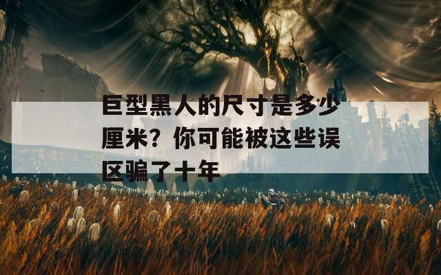 巨型黑人的尺寸是多少厘米？你可能被这些误区骗了十年