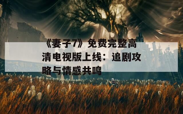 《妻子7》免费完整高清电视版上线：追剧攻略与情感共鸣