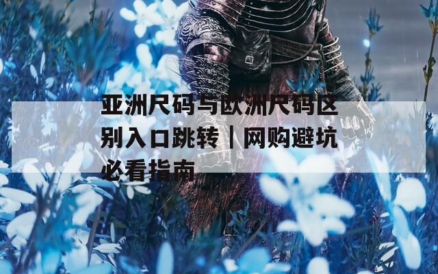 亚洲尺码与欧洲尺码区别入口跳转｜网购避坑必看指南