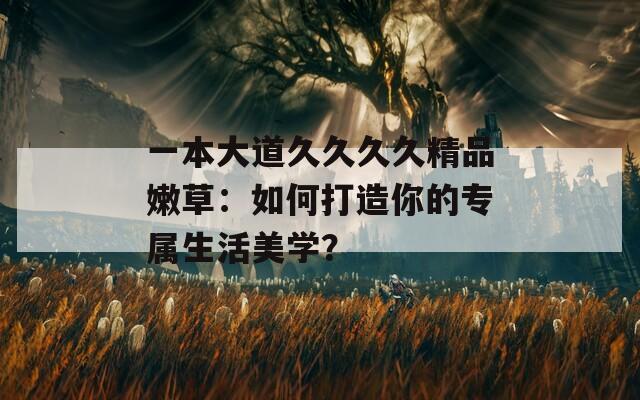 一本大道久久久久精品嫩草：如何打造你的专属生活美学？