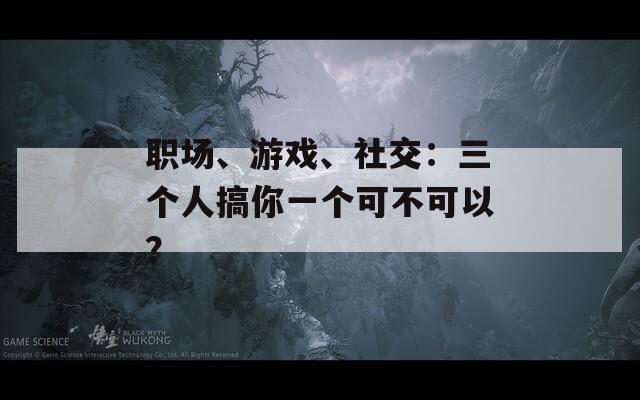 职场、游戏、社交：三个人搞你一个可不可以？