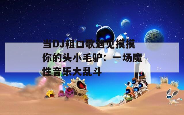 当DJ粗口歌遇见摸摸你的头小毛驴：一场魔性音乐大乱斗