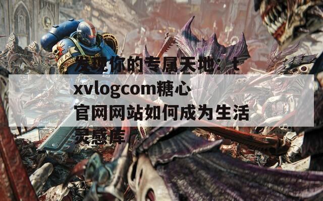 发现你的专属天地：txvlogcom糖心官网网站如何成为生活灵感库