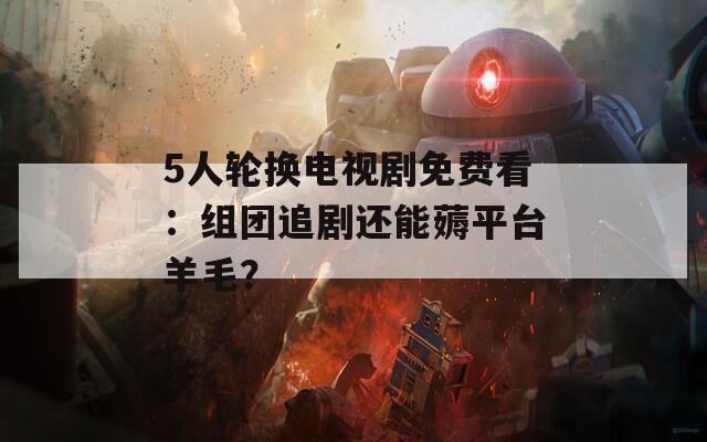 5人轮换电视剧免费看：组团追剧还能薅平台羊毛？