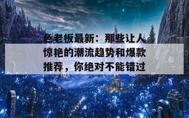 色老板最新：那些让人惊艳的潮流趋势和爆款推荐，你绝对不能错过！