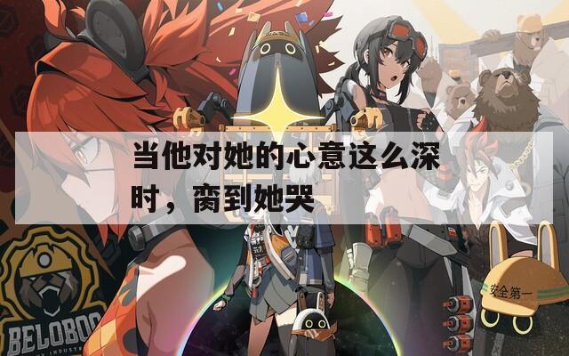 当他对她的心意这么深时，脔到她哭