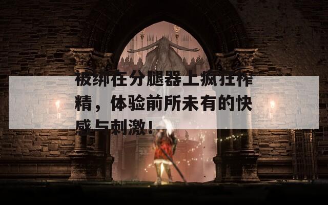 被绑在分腿器上疯狂榨精，体验前所未有的快感与刺激！