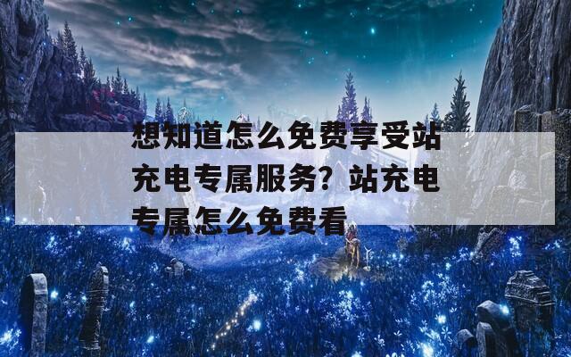 想知道怎么免费享受站充电专属服务？站充电专属怎么免费看