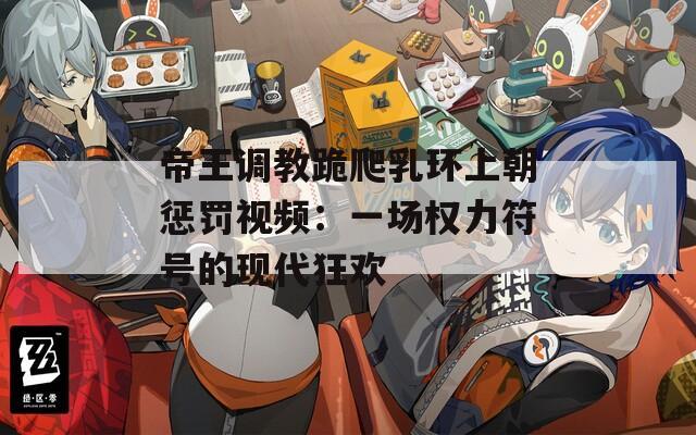 帝王调教跪爬乳环上朝惩罚视频：一场权力符号的现代狂欢