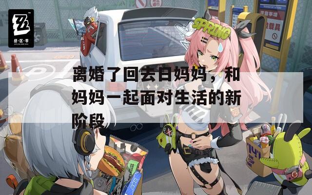离婚了回去日妈妈，和妈妈一起面对生活的新阶段