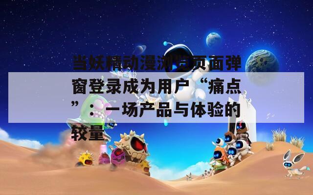 当妖精动漫浏览页面弹窗登录成为用户“痛点”：一场产品与体验的较量