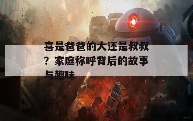 喜是爸爸的大还是叔叔？家庭称呼背后的故事与趣味
