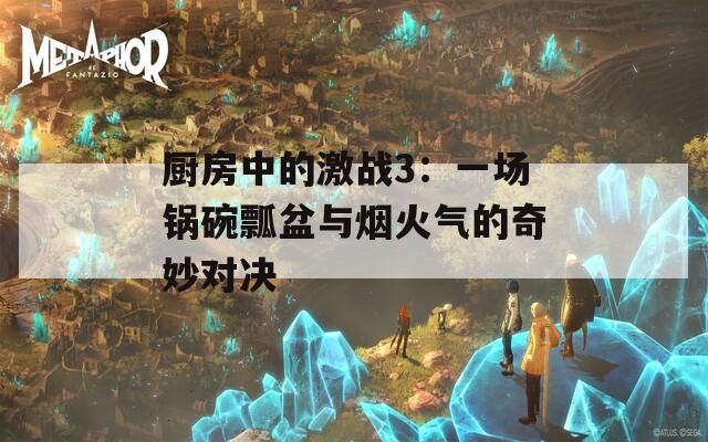 厨房中的激战3：一场锅碗瓢盆与烟火气的奇妙对决