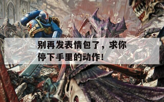 别再发表情包了，求你停下手里的动作！