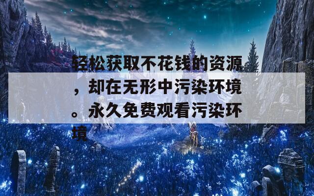 轻松获取不花钱的资源，却在无形中污染环境。永久免费观看污染环境