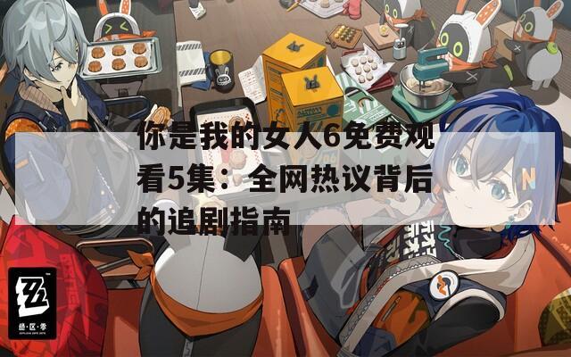 你是我的女人6免费观看5集：全网热议背后的追剧指南