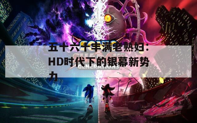 五十六十丰满老熟妇：HD时代下的银幕新势力