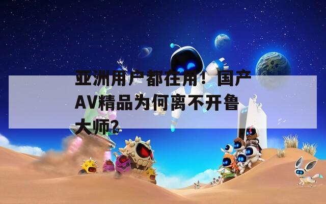 亚洲用户都在用！国产AV精品为何离不开鲁大师？