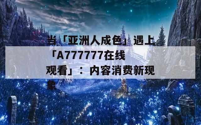 当「亚洲人成色」遇上「A777777在线观看」：内容消费新现象