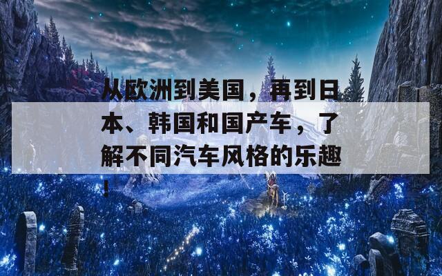 从欧洲到美国，再到日本、韩国和国产车，了解不同汽车风格的乐趣！