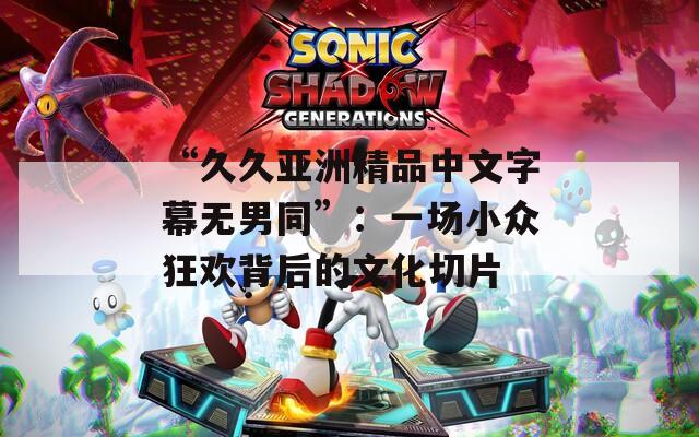 “久久亚洲精品中文字幕无男同”：一场小众狂欢背后的文化切片