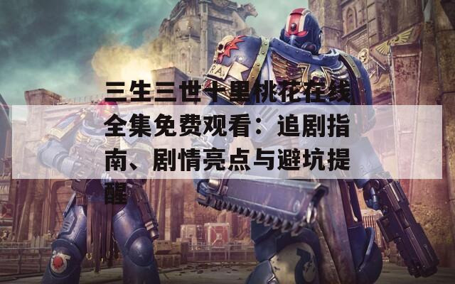 三生三世十里桃花在线全集免费观看：追剧指南、剧情亮点与避坑提醒