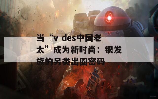 当“v des中国老太”成为新时尚：银发族的另类出圈密码