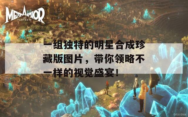一组独特的明星合成珍藏版图片，带你领略不一样的视觉盛宴！