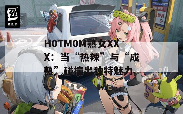 H0TM0M熟女XXX：当“热辣”与“成熟”碰撞出独特魅力