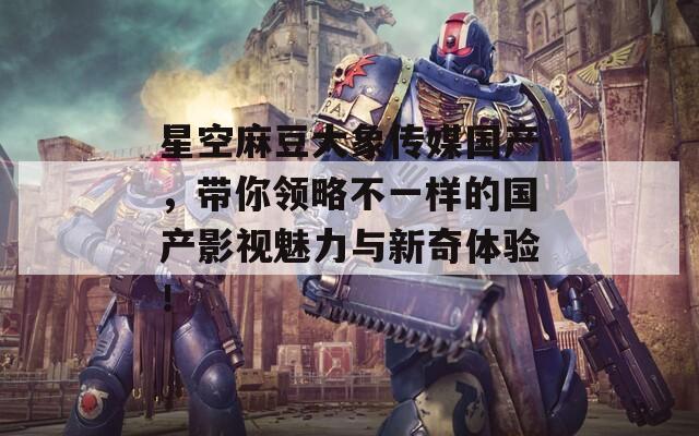 星空麻豆大象传媒国产，带你领略不一样的国产影视魅力与新奇体验！