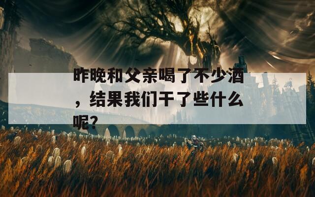 昨晚和父亲喝了不少酒，结果我们干了些什么呢？