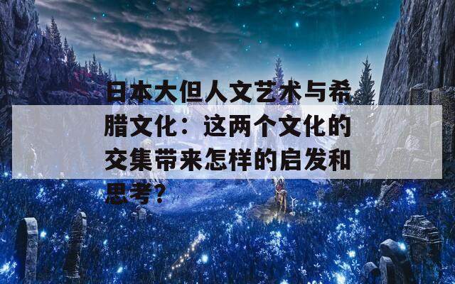 日本大但人文艺术与希腊文化：这两个文化的交集带来怎样的启发和思考？