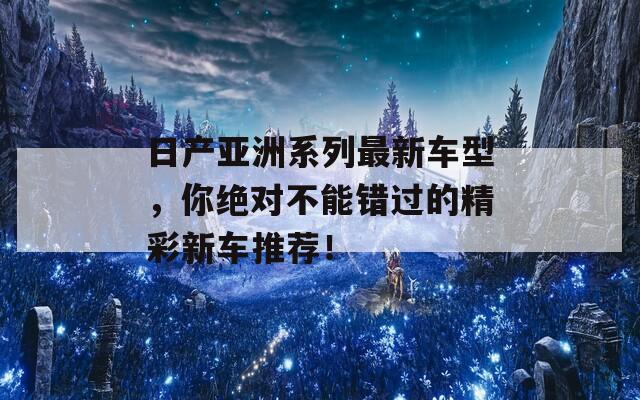 日产亚洲系列最新车型，你绝对不能错过的精彩新车推荐！