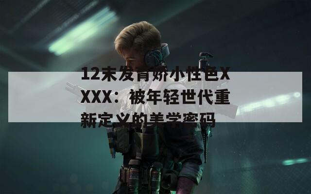 12末发育娇小性色XXXX：被年轻世代重新定义的美学密码