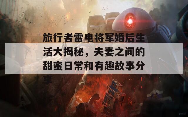 旅行者雷电将军婚后生活大揭秘，夫妻之间的甜蜜日常和有趣故事分享