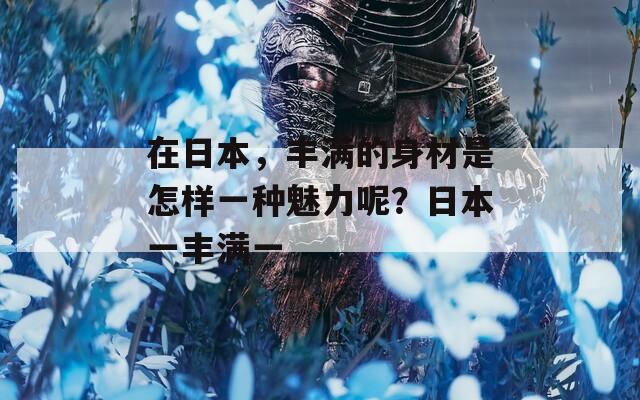 在日本，丰满的身材是怎样一种魅力呢？日本一丰满一