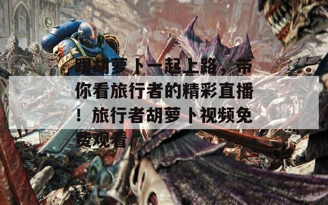 跟胡萝卜一起上路，带你看旅行者的精彩直播！旅行者胡萝卜视频免费观看