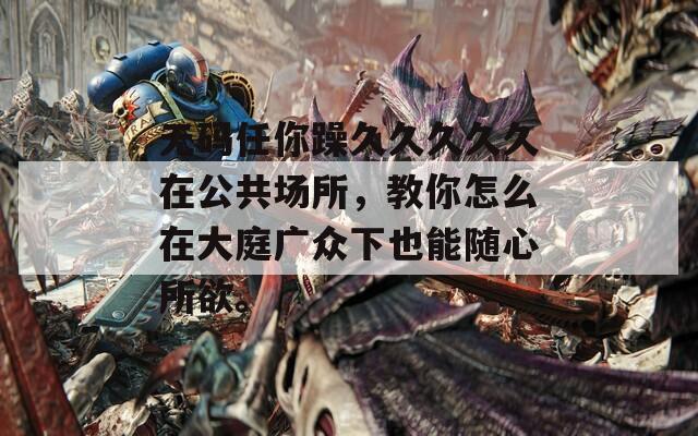 无码任你躁久久久久久在公共场所，教你怎么在大庭广众下也能随心所欲。